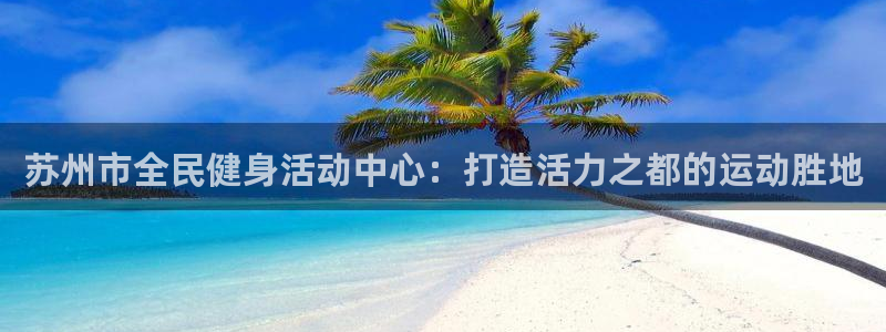尊龙凯时防屏蔽网址：苏州市全民健身活动中心：打造活力之都