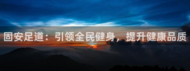 尊龙凯时老板是谁：固安足道：引领全民健身，提升健康品质