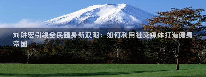Z6尊龙凯时登录：刘耕宏引领全民健身新浪潮：如何利用社交
