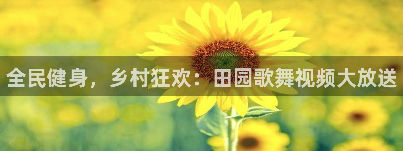 尊龙凯时ag旗舰厅登陆：全民健身，乡村狂欢：田园歌舞视频