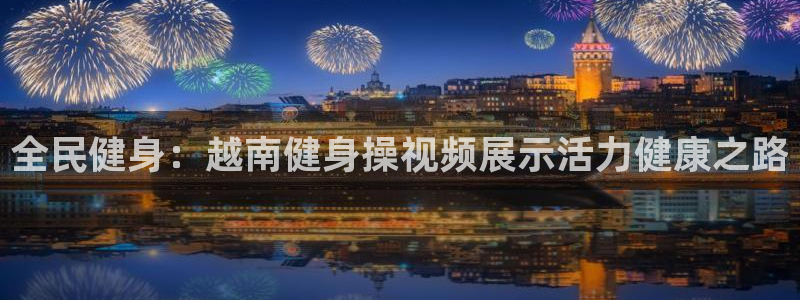 尊龙凯时几百万怎么下：全民健身：越南健身操视频展示活力健