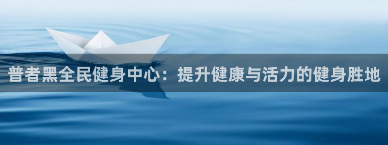 尊龙凯时官方网站：普者黑全民健身中心：提升健康与活力的健