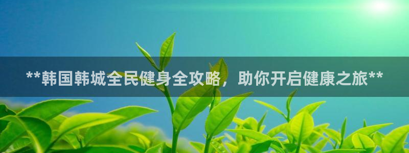 尊龙凯时投诉最狠的方法：**韩国韩城全民健身全攻略，助你