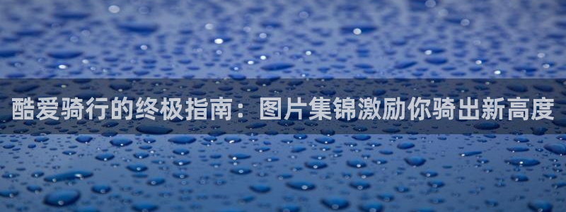 尊龙人生就是博ag旗舰厅：酷爱骑行的终极指南：图片集锦激